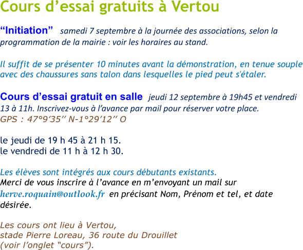 Cours dessai gratuits  Vertou Initiation   samedi 7 septembre  la journe des associations, selon la programmation de la mairie : voir les horaires au stand.   Il suffit de se prsenter 10 minutes avant la dmonstration, en tenue souple avec des chaussures sans talon dans lesquelles le pied peut s'taler.  Cours dessai gratuit en salle  jeudi 12 septembre  19h45 et vendredi 13  11h. Inscrivez-vous  lavance par mail pour rserver votre place. GPS : 47935 N-12912 O       le jeudi de 19 h 45  21 h 15.  le vendredi de 11 h  12 h 30.   Les lves sont intgrs aux cours dbutants existants. Merci de vous inscrire  lavance en menvoyant un mail sur  herve.roquain@outlook.fr  en prcisant Nom, Prnom et tel, et date dsire.  Les cours ont lieu  Vertou,  stade Pierre Loreau, 36 route du Drouillet   (voir longlet cours).