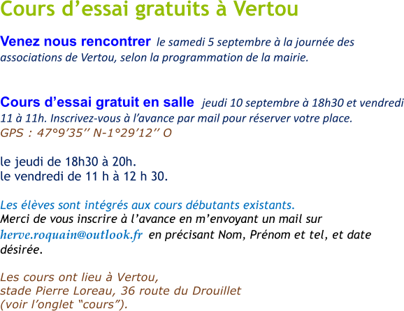 Cours d�essai gratuits � Vertou Venez nous rencontrer  le samedi 5 septembre � la journ�e des associations de Vertou, selon la programmation de la mairie.   Cours d�essai gratuit en salle  jeudi 10 septembre � 18h30 et vendredi 11 � 11h. Inscrivez-vous � l�avance par mail pour r�server votre place. GPS : 47�9�35�� N-1�29�12�� O       le jeudi de 18h30 � 20h.  le vendredi de 11 h � 12 h 30.   Les �l�ves sont int�gr�s aux cours d�butants existants. Merci de vous inscrire � l�avance en m�envoyant un mail sur  herve.roquain@outlook.fr  en pr�cisant Nom, Pr�nom et tel, et date d�sir�e.   Les cours ont lieu � Vertou,  stade Pierre Loreau, 36 route du Drouillet   (voir l�onglet �cours�).